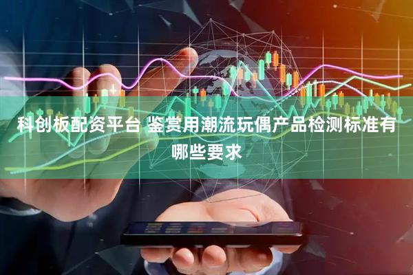 科创板配资平台 鉴赏用潮流玩偶产品检测标准有哪些要求