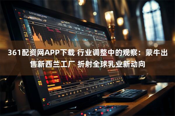 361配资网APP下载 行业调整中的观察：蒙牛出售新西兰工厂 折射全球乳业新动向